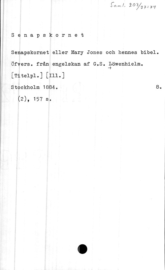 ﻿Senapskornet
m /. 2	O? V
Senapskornet eller Mary Jones och hennes bibel,
öfrers. från engelskan af G.S. Löwenhielm.
[Titelpl.] [ill.]
Stockholm 1884.
(2), 157 s.
8.