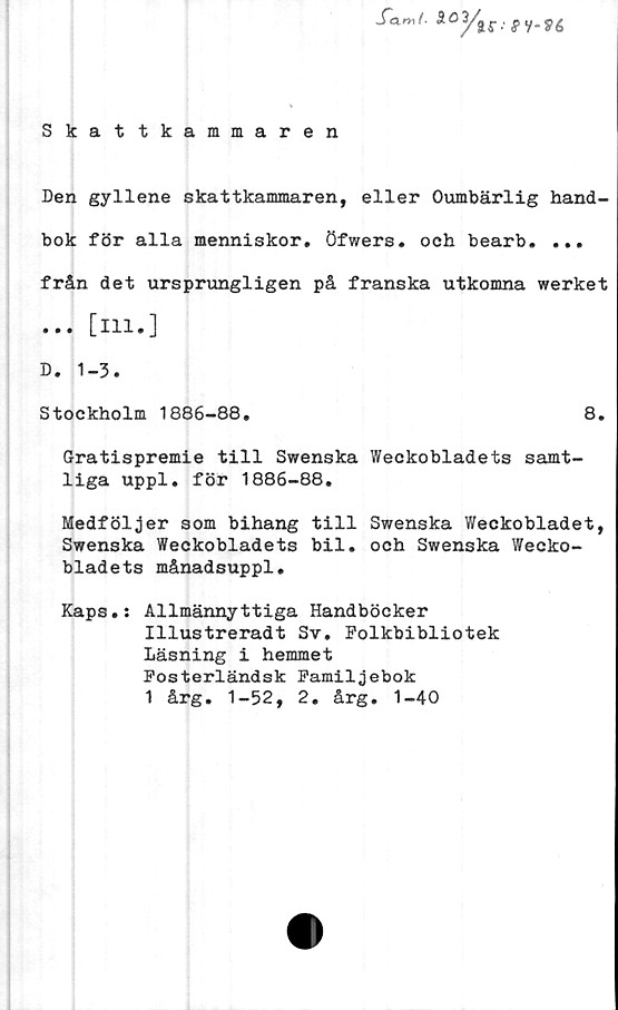  ﻿Skattkammaren
Den gyllene skattkammaren, eller Oumbärlig hand-
bok för alla menniskor. Öfwers. och bearb. ...
från det ursprungligen på franska utkomna werket
... [ill.]
D. 1-3.
Stockholm 1886-88.	8.
Gratispremie till Swenska Weckobladets samt-
liga uppl. för 1886-88.
Medföljer som bihang till Swenska Weckobladet,
Swenska Weckobladets bil. och Swenska Wecko-
bladets månadsuppl.
Kaps.: Allmännyttiga Handböcker
Illustreradt Sv. Folkbibliotek
Läsning i hemmet
Fosterländsk Familjebok
1 årg. 1-52, 2. årg. 1-40