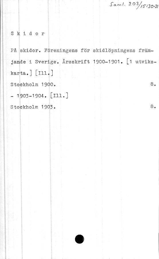  ﻿S* *V> I ‘ 2 O
y>
/S---30-3I
Skidor
På skidor. Föreningens för skidlöpningens främ-
jande i Sverige. Årsskrift 1900-1901. [i utviks-
karta.] [ill.]
Stockholm 1900.	8.
- 1903-1904. [ill.]
Stockholm 1903
8.