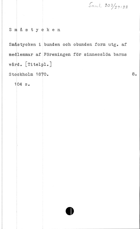  ﻿
Småstycken
Småstycken i bunden och
medlemmar af Föreningen
vård, [Titelpl.]
Stockholm 1870.
104 s.
obunden form utg. af
för sinnesslöa barns
8.