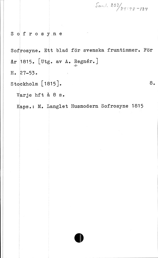  ﻿Sofrosyne
r««i /.
sv-??-/av
Sofrosyne. Ett blad för svenska fruntimmer. För
år 1815. [utg. av A. Regnér.]
H. 27-53.
Stockholm [1815]•	8.
Varje hft å 8 s.
Kaps.: M. Langlet Husmodern Sofrosyne 1815