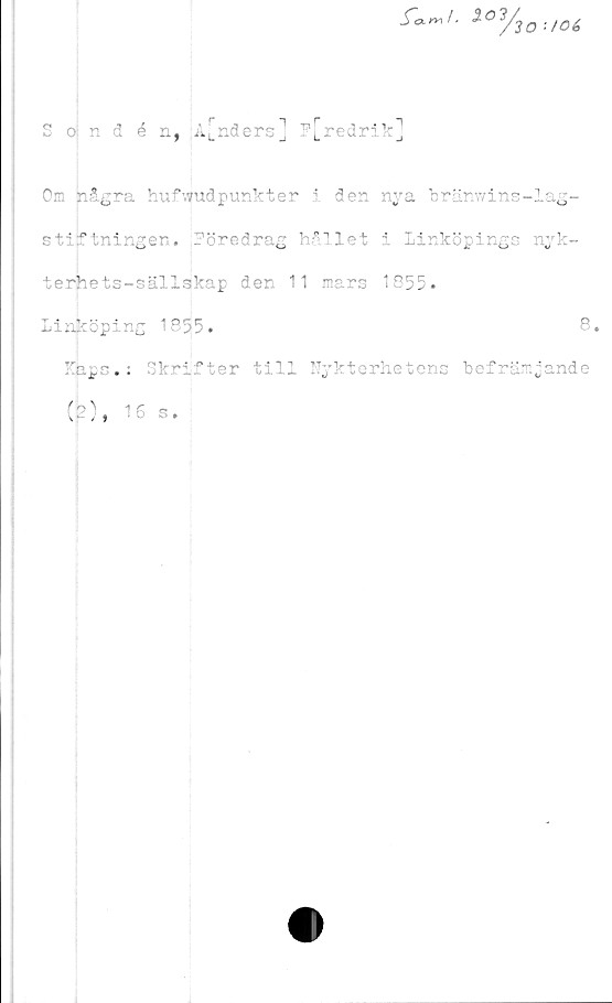  ﻿i0y
S o; n 3 é n, A[nders] F[redrik]
Om några huvudpunkt er i den nya bränwins-lag-
stiftningen. Föredrag hållet i Linköpings nyk-
terhets-sällskap den 11 mars 1855»
Linköping 1855.	8.
Kaps.; Skrifter till Nykterhetens befrämjande
(2), 16 s.
