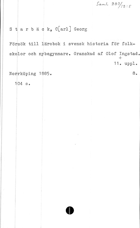  ﻿Starbäck, c[arl] Georg
Samf. 3.03/j2
Pörsök till lärobok i svensk historia för folk-
skolor och nybegynnare. Granskad af Olof Ingstad
+
11. uppl.
Norrköping 1885.	8.
104 s.