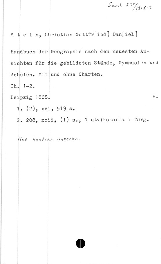  ﻿Stein, Christian Gottfr[ied] Dan[iel]
Handbuch der Geographie nach den neuesten An-
sichten fiir die gebildeten Stände, Gymnasien und
Schulen. Mit und ohne Charten.
Th. 1-2.
Leipzig 1808.	8.
1.	(2), xvi, 519 s.
2.	208, xcii, (1) s., 1 utvikskarta i färg.
A/ec/ l\a.r\dstcb' CKn^CCfCh*
