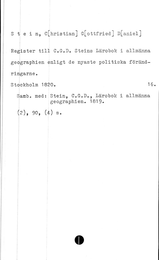  ﻿Stein, c[hristian] G[ottfried] D[aniel]
Register till C.G.D. Steins Lärobok i allmänna
geographien enligt de nyaste politiska föränd-
ringarne.
Stockholm 1820.	16.
Samb. med: Stein, C.G.D., Lärobok i allmänna
geographien. 1819.
(2), 90, (4) s.