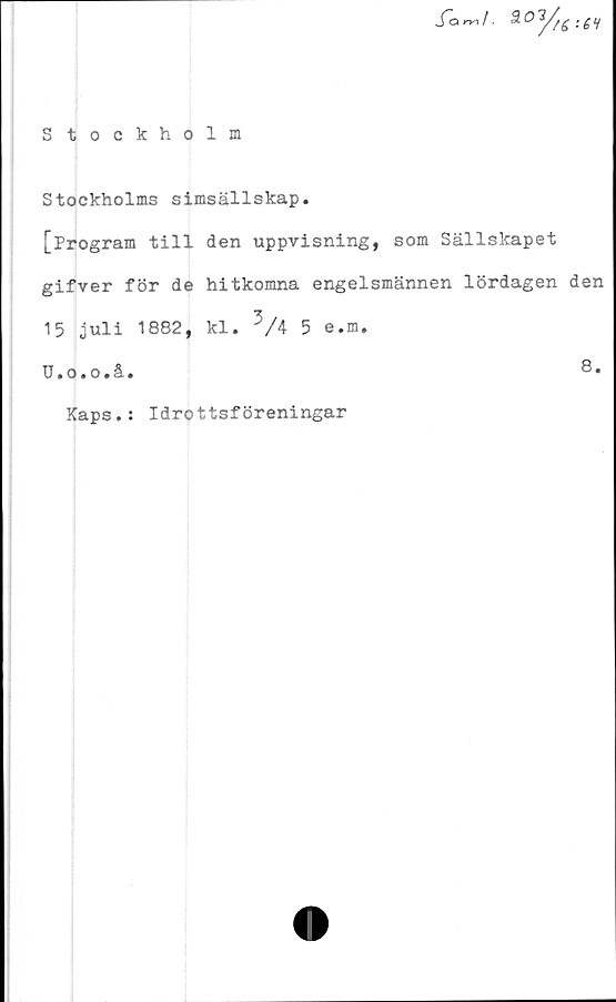  ﻿S tockholm

Stockholms simsällskap.
[Program till den uppvisning, som Sällskapet
gifver för de hitkomna engelsmännen lördagen den
15 juli 1882, kl. 3/4 5 e.m.
TJ.o.o.å.	8.
Kaps.: Idrottsföreningar