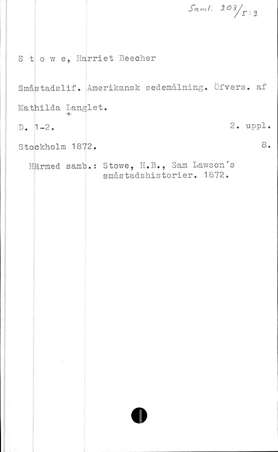  ﻿xw.
Stowe, Harriet Beecher
Småstadslif. Amerikansk sedemålning. Öfvers. af
Mathilda langlet.
D. 1-2.	2. uppl.
Stockholm 1872.	8.
Härmed samb.:
Stowe, H.E., Sam Lavvson's
småstadshistorier. 1872.