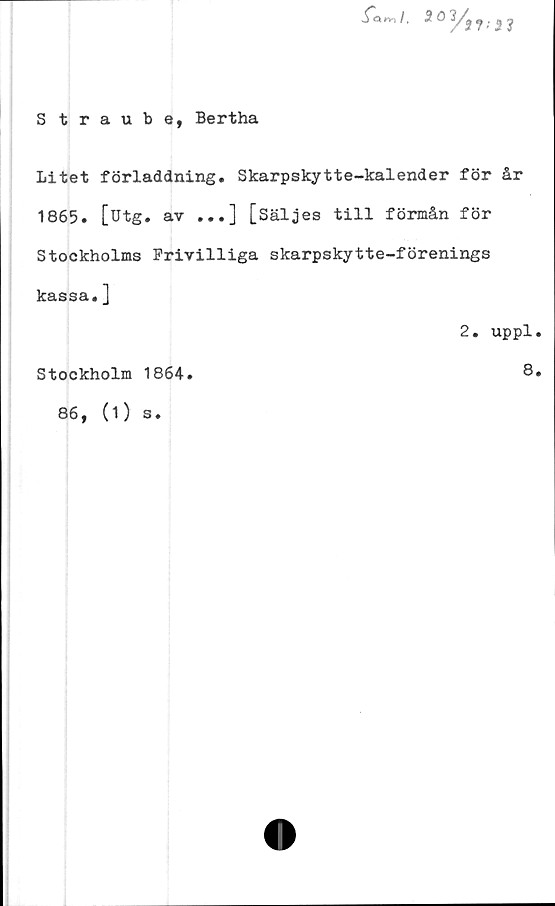  ﻿iaw /. 5 ö	? •' 2 ?
Straube, Bertha
Litet förladdning. Skarpskytte-kalender för år
1865. [utg. av ...] [Säljes till förmån för
Stockholms Frivilliga skarpskytte-förenings
kassa.]
2. uppl.
Stockholm 1864.	8»
86, (1)
s.