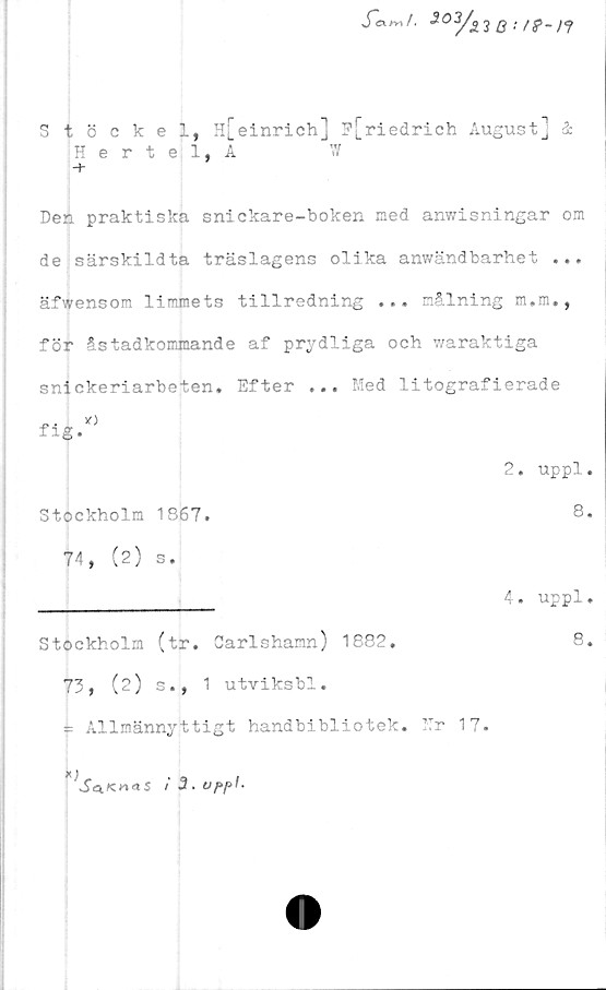  ﻿Stöckel, H[einrich] F[riedrich August] &
Den praktiska snickare-boken med anwisningar om
de särskildta träslagens olika anwändbarhet ...
äfwensom limmets tillredning ... målning m.m.,
för åstadkommande af prydliga och waraktiga
snickeriarbeten. Efter ... Med litografierade
Hertel, A
W
fig
2. uppl
Stockholm 1867.
8
74, (2) s.
4. uppl
Stockholm (tr. Carlshamn) 1882.
73, (2) s., 1 utviksbl.
= Allmännyttigt handbibliotek. Mr 17
8