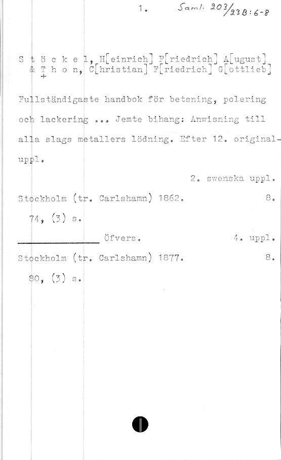  ﻿1
Stöckel, Il[einrich] p[riedrich] A[ugust]
& Thon, c[hristian] p[riedrich] G[ottlieb]
”f*
Fullständigaste handbok för betsning, polering
och lackering ... Jemte bihang: Anwisning till
alla slags metallers lödning. Efter 12. original-
uppl.
2. swenska uppl.
Stockholm (tr. Carlshamn) 1862.
74, (3) s.
8.
________________ Öfvers.
Stockholm (tr. Carlshamn) 1877.
80, (3) s.
4. uppl.
8.