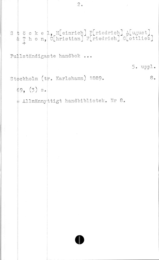  ﻿2.
Stöckel, H[einrich] p[riedrich] A[ugust]
& Thon, c[hristian] F[riedrich] G[ottlieb]
4*
Fullständigaste handbok ...
Stockholm (tr. Karlshamn) 1889.
69, (?) s.
= Allmännyttigt handbibliotek. TTr 8.
5. uppl.
8.