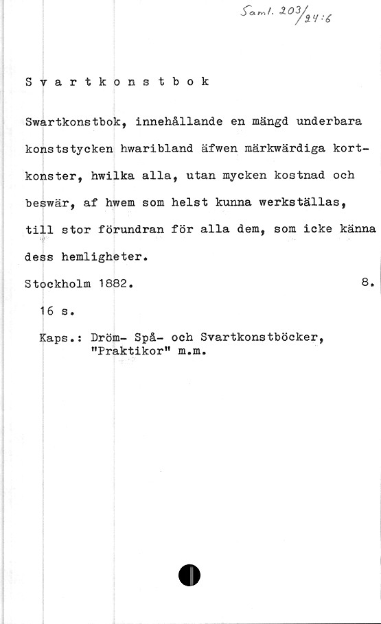  ﻿Swartkonstbok, innehållande en mängd underbara
konststycken hwaribland äfwen märkwärdiga kort-
konster, hwilka alla, utan mycken kostnad och
beswär, af hwem som helst kunna werkställas,
till stor förundran för alla dem, som icke känna
dess hemligheter.
Stockholm 1882.	8.
16 s.
Kaps.: Dröm- Spå- och Svartkonstböcker,
"Praktikor" m.m.
