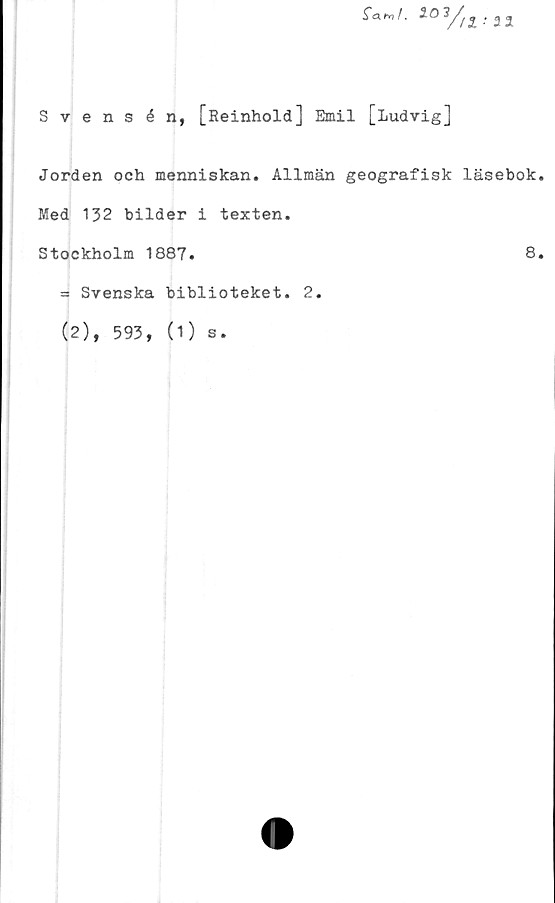  ﻿fa»,/.	l03/:
Svensén, [Reinhold] Emil [Ludvig]
Jorden och menniskan. Allmän geografisk läsebok.
Med 132 bilder i texten.
Stockholm 1887.	8.
= Svenska biblioteket. 2.
(2), 593, (1) s.