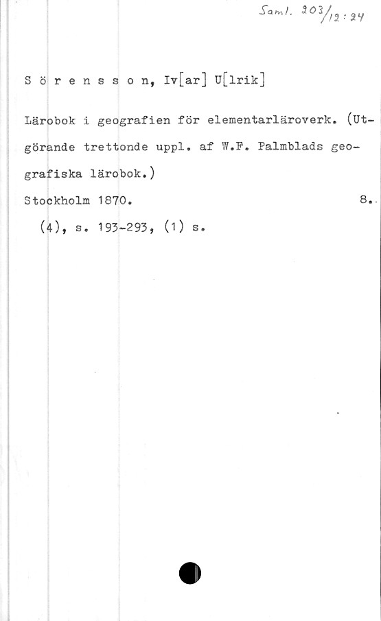  ﻿Sah^ I,
Sörensson, Iv[ar] u[lrik]
Lärobok i geografien för elementarläroverk. (Ut-
görande trettonde uppl. af W.F. Palmblads geo-
grafiska lärobok.)
Stockholm 1870.	8.
(4), s. 193-293, (1) s.
