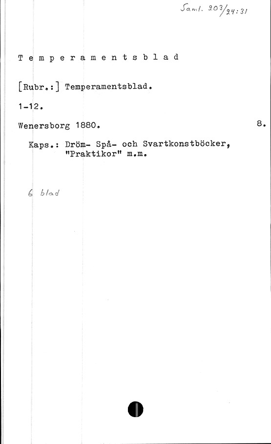  ﻿Temperamentsblad
S*a. nt /, S O 3/^ y . /
[Rubr.:] Temperamentsblad.
1-12.
Wenersborg 1880.	8.
Kaps.: Dröm- Spå- och Svartkonstböcker,
"Praktikor" m.m.
C
b/aL<J