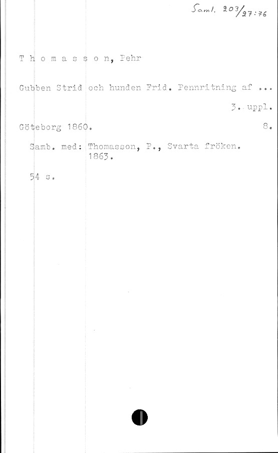  ﻿rr, /,	2	^ t

Thomas son, Pehr
Gubben Strid och hunden Prid. Pennritning af ..
3. uppl
Göteborg 1860.	8
Samb. med: Thomasson, P., Svarta fröken.
1863.
54 s.