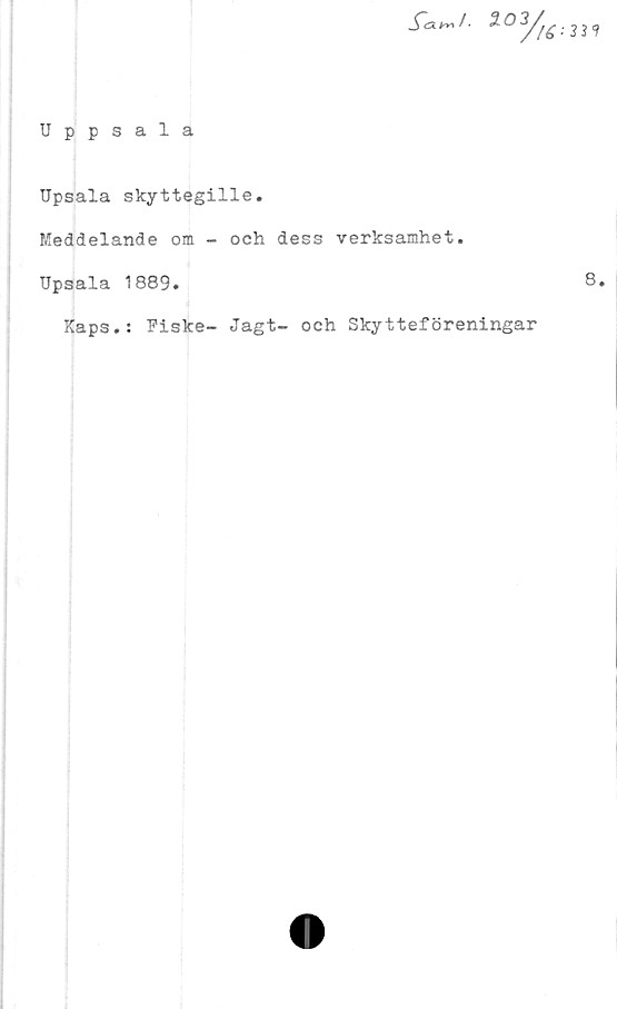  ﻿Uppsala
S~a^/. 203/^ . m
Upsala skyttegille.
Meddelande om - och dess verksamhet.
Upsala 1889.
8.
Kaps.: Fiske- Jagt- och Skytteföreningar