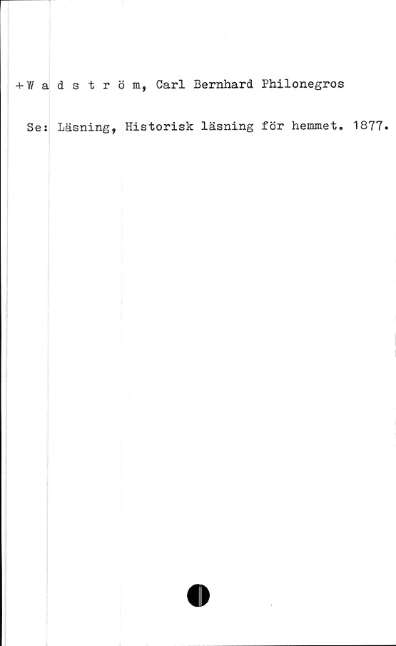  ﻿+ Wadström, Carl Bernhard Philonegros
Se: Läsning, Historisk läsning för hemmet. 1877.