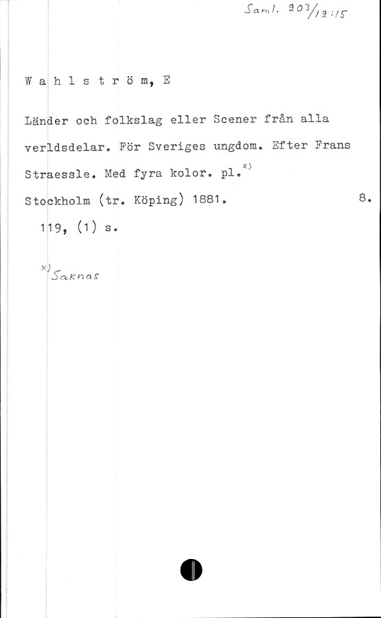  ﻿JW. aoy/a</r
Wahlström, E
Länder och folkslag eller Scener från alla
verldsdelar. För Sveriges ungdom. Efter Frans
X )
Straessle. Med fyra kolor. pl.
Stockholm (tr. Köping) 1881.	8.
119, (1) s.
*)
Sortcnas
