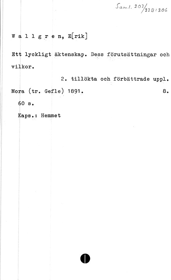  ﻿Wallgren, E[rik]
sfa5 0 3,/
33Q:i0&
Ett lyckligt äktenskap. Dess förutsättningar och
vilkor.
Mora (tr
60 s.
Kaps.:
2. tillökta och förbättrade uppl.
Gefle) 1891.	8.
Hemmet