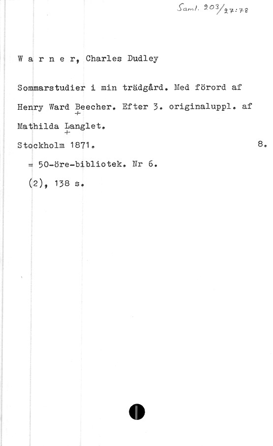  ﻿Warner, Charles Dudley
Samt-	$
Sommarstudier i min trädgård. Med förord af
Henry Ward Beecher. Efter 3. originaluppl. af
Mathilda Langlet.
Stockholm 1871.	8.
= 50-öre-bibliotek. Nr 6.
(2), 138 s.