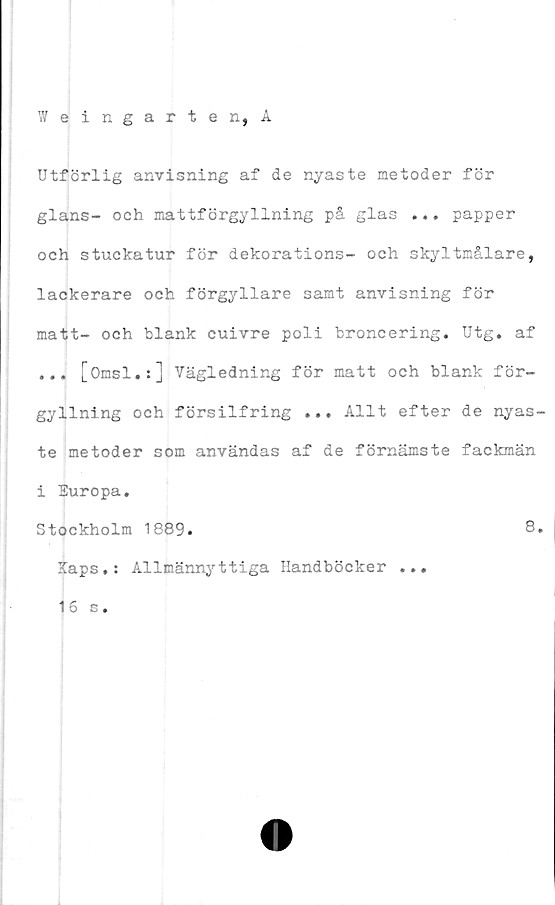  ﻿Weingarten, A
Utförlig anvisning af de nyaste metoder för
glans- och mattförgyllning på glas ... papper
och stuckatur för dekorations- och skyltmålare,
lackerare och förgyllare samt anvisning för
matt- och blank cuivre poli broncering. Utg. af
... [Omsl.:] Vägledning för matt och blank för-
gyllning och försilfring ... Allt efter de nyas-
te metoder som användas af de förnämste fackmän
i Europa.
Stockholm 1889.	8.
Kaps.: Allmännyttiga Handböcker ...
16 s.