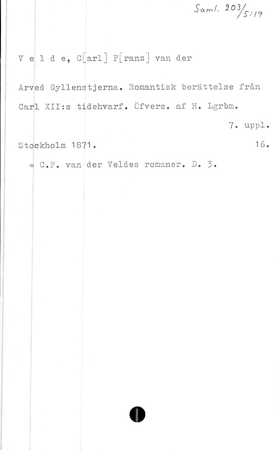 ﻿Veide, c[arl] ^[ranz] van der
Arved Gyllenstjerna. Romantisk berättelse från
Carl XII:s tidehvarf. Öfvers. af H. Lgrbm.
7. uppl
Stockholm 1871.	16
= C.R. van der Veides romaner. D
3