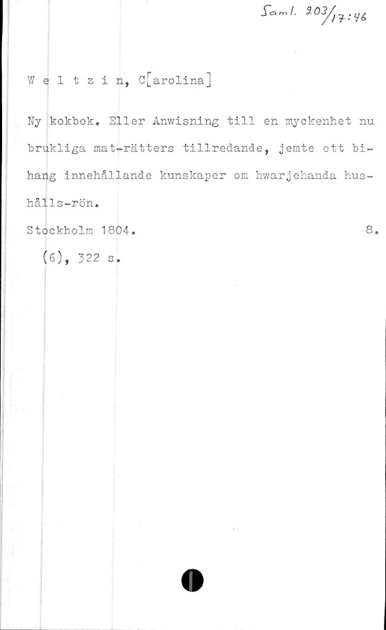  ﻿Weltzin, d[arolina]
Ny kokbok. Eller Anwisning till en myckenhet nu
brukliga mat-rätters tillredande, jemte ett bi-
hang innehållande kunskaper om hwarjehanda hus-
hålls-rön.
Stockholm 1804
8
