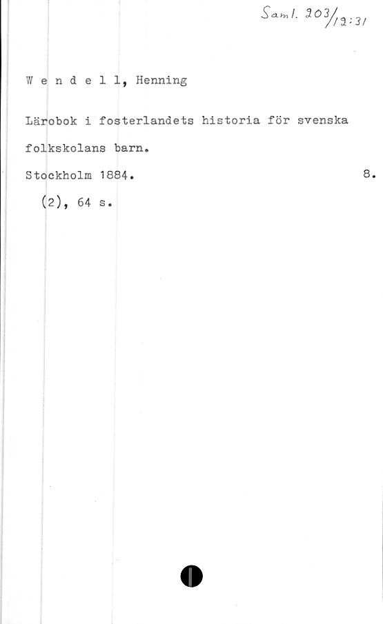  ﻿Wendell, Henning
303//a;3/
Lärobok i fosterlandets historia för svenska
folkskolans barn.
Stockholm 1884.
(2), 64 s.
8.
