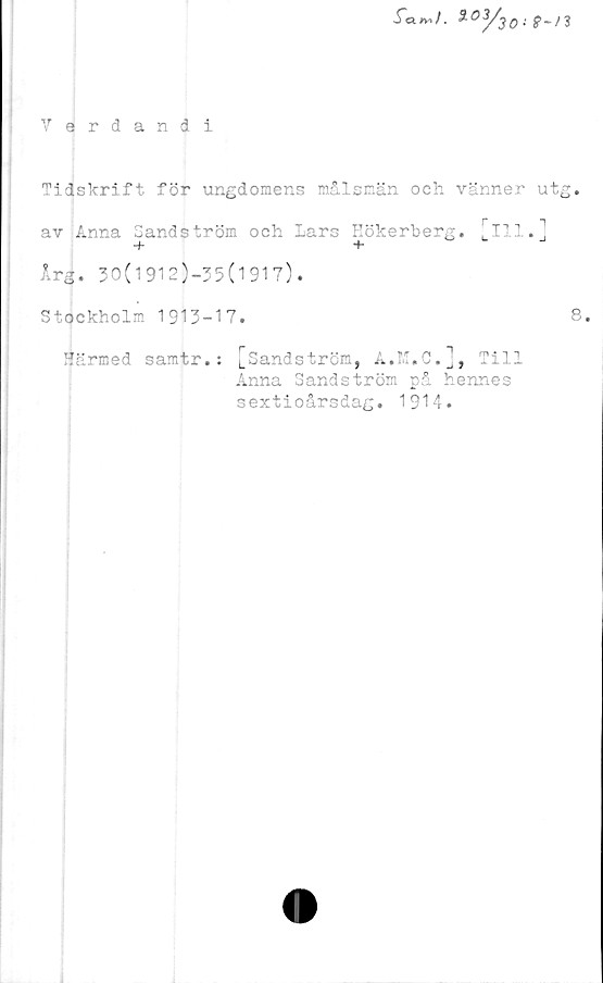  ﻿
Verdandi
Tidskrift för ungdomens målsmän och vänner utg.
av Anna Sandström och Lars Eökerberg. [ill.]
Irg. 30(1912)—35(1917).
Stockholm 1913-17.
8.
Härmed samtr.
[Sandström, A.M.C.], Till
Anna Sandström på hennes
sextioårsdag. 1914.