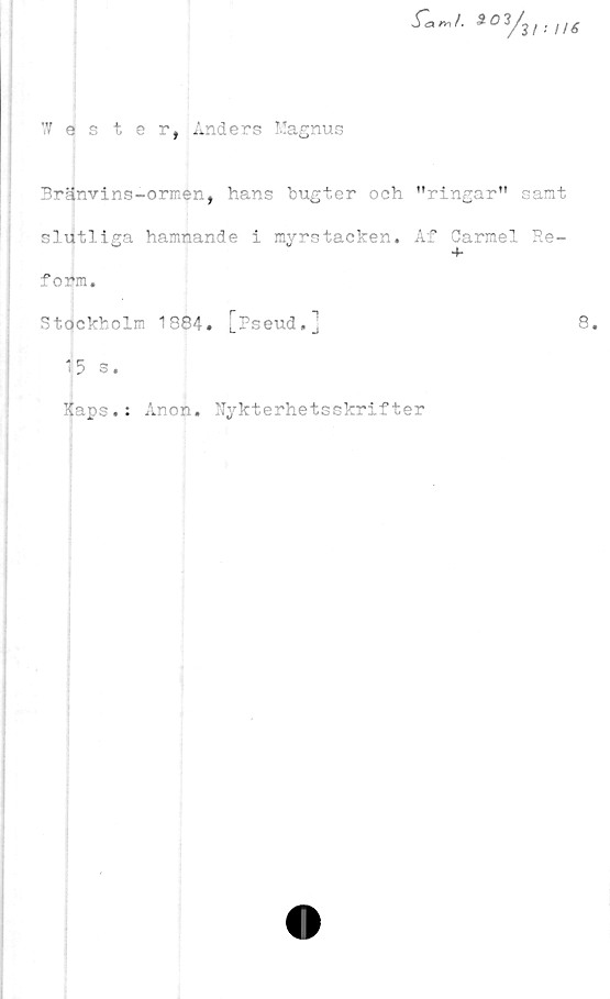  ﻿*°*/■ H6
1 ester, Anders Magnus
Bränvins-ormen, hans bugter och "ringar" samt
slutliga hamnande i myrstacken. Af Carmel Re-
f oifm.
Stockholm 1884. [Pseud.j
15 s.
Kaps.: Anon. Nykterhetsskrifter