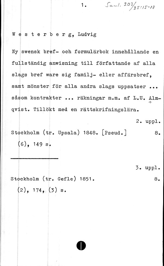  ﻿1
Xe^/. 101
3,s:/r-n
Westerberg, Ludvig
Ny swensk bref- och formulärbok innehållande en
fullständig anwisning till författande af alla
slags bref ware sig familj- eller affärsbref,
samt mönster för alla andra slags uppsatser ...
såsom kontrakter ... räkningar m.m. af L.U. Alm-
+
qvist. Tillökt med en rättskrifningslära.
2. uppl.
Stockholm (tr. Upsala) 1848. [Pseud.]	8.
(6), 149 s.
Stockholm (tr. Gefle) 1851.
5. uppl.
8.
(2), 174, (3) s