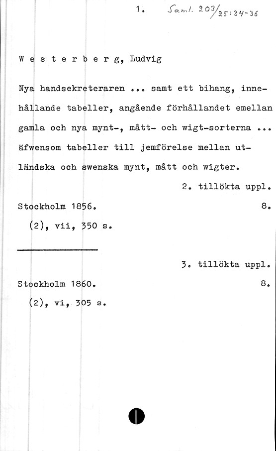  ﻿Westerberg, Ludvig
Nya handsekreteraren ... samt ett bihang, inne-
hållande tabeller, angående förhållandet emellan
gamla och nya mynt-, mått- och wigt-sorterna ...
äfwensom tabeller till jemförelse mellan ut-
ländska och swenska mynt, mått och wigter.
2. tillökta uppl.
Stockholm 1856.	8.
(2), vii, 350 s.
3. tillökta uppl.
Stockholm 1860
8