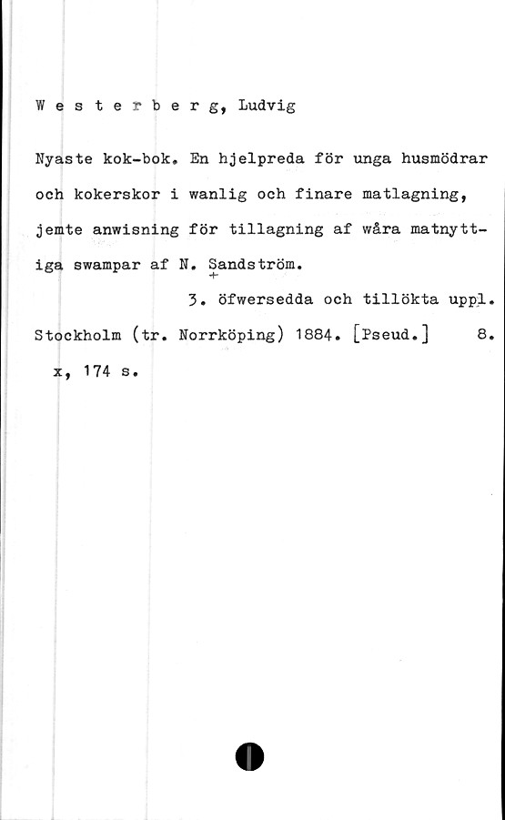  ﻿Wes terberg, Ludvig
Nyaste kok-bok» En hjelpreda för unga husmödrar
och kokerskor i wanlig och finare matlagning,
jemte anwisning för tillagning af wåra matnytt-
iga swampar af N. Sandström.
3. öfwersedda och tillökta uppl.
Stockholm (tr. Norrköping) 1884. [Pseud.] 8.
x, 174 s.