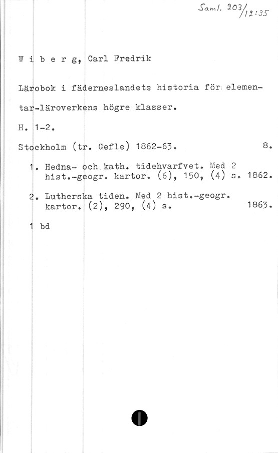  ﻿Wiberg, Carl Fredrik
Lärobok i fäderneslandets historia för elemen-
tar-läroverkens högre klasser.
H. 1-2.
Stockholm (tr. Gefle) 1862-63.	8.
1.	Hedna- och kath. tidehvarfvet. Med 2
hist.-geogr. kartor. (6), 150, (4) s. 1862.
2.	Lutherska tiden. Med 2 hist.-geogr.
kartor. (2), 290, (4) s.
1863