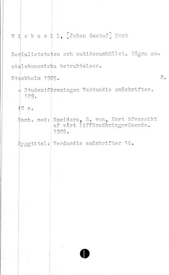  ﻿Wiicksell, ]Johan Gustaf] Knut
Socialiststaten och nutidssamhället. Rågra so-
cialekonomiska betraktelser.
Stockholm 1905.	8.
3 Studentföreningen Verdandis småskrifter.
129.
40 s.
Samb. med: Sneidern, S. von, Kort öfversikt
af vårt lifförsäkringsväsende.
1905.
Ryggtitel: Verdandis småskrifter 16.