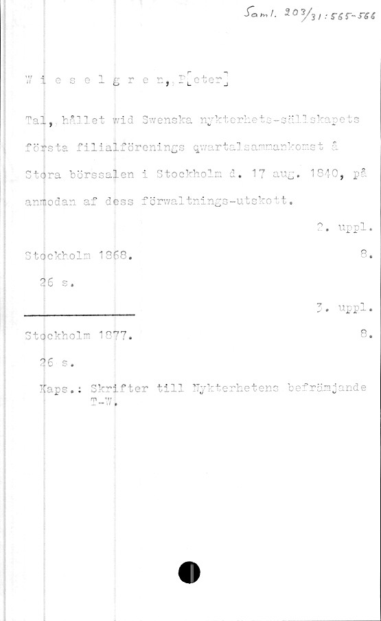  ﻿W ieselcre n,;p[eter
Tal,, hållet frid Swenska nykterhets-sällskapets
föxsta filialförenings qwartalsammankomst å
Stdra börssalen i Stockholm d. 17 aug. 1840, på
anmodan af dess förwaltnings-utskott.
Stockholm 1868.
26 s.
2. uppl.
8.
x-i
Stockholm
16 s.
T m 1 P'7'7
8.
Haps.: Skrifter till Nykterhetens befrämjande
T-W.