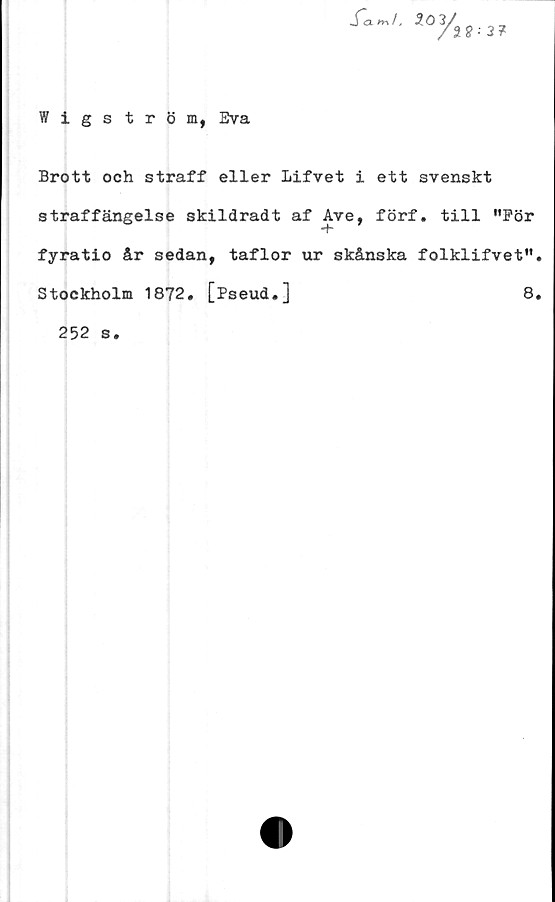 ﻿Wigström, Eva
S~cl m!,
ioyä
2 8 •• 3 ?
Brott och straff eller lifvet i ett svenskt
straffängelse skildradt af Ave, förf. till "För
fyratio år sedan, taflor ur skånska folklifvet".
Stockholm 1872. [Pseud.]	8.
252 s.