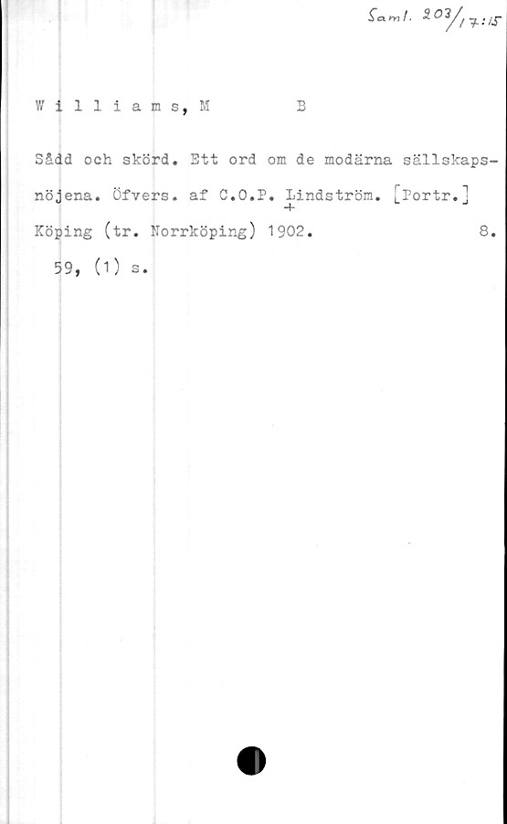  ﻿Williams,!!
B
Sådd och skörd. Btt ord om de modärna sällskaps-
nöjena. Öfvers. af C.O.P. Lindström. [Portr.]
Köping (tr. Norrköping) 1902.	8.
59, (1) s.
