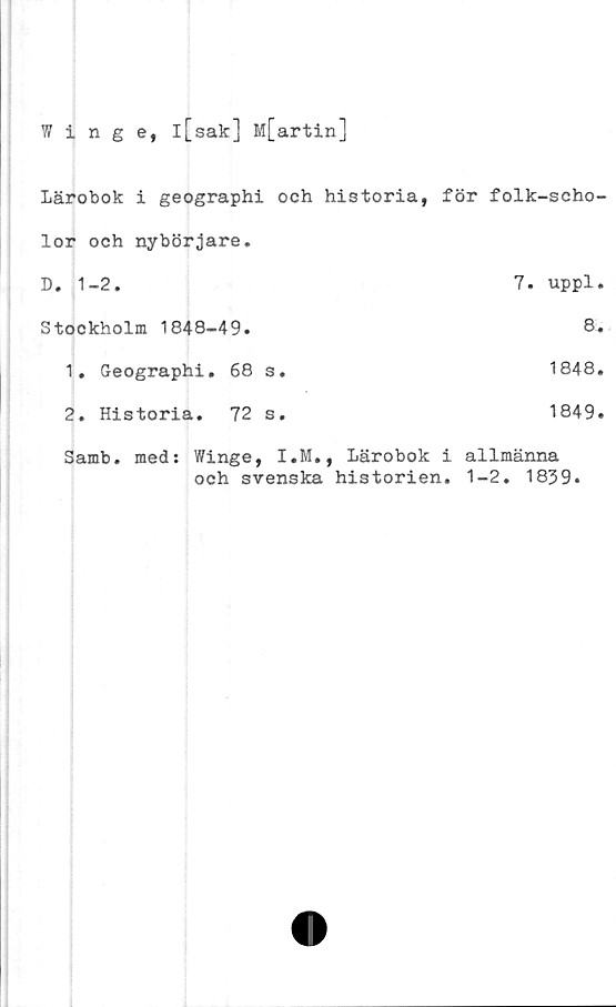  ﻿Winge, l[sak] M[artin]
Lärobok i geographi och historia, för folk-scho-
lor och nybörjare.	
D. 1-2.	7. uppl.
Stockholm 1848-49.	8.
1. Geographi. 68 s.	1848.
2. Historia. 72 s.	1849.
Samb. med: Winge, I.M.,	Lärobok i allmänna
och svenska historien. 1-2. 1839.