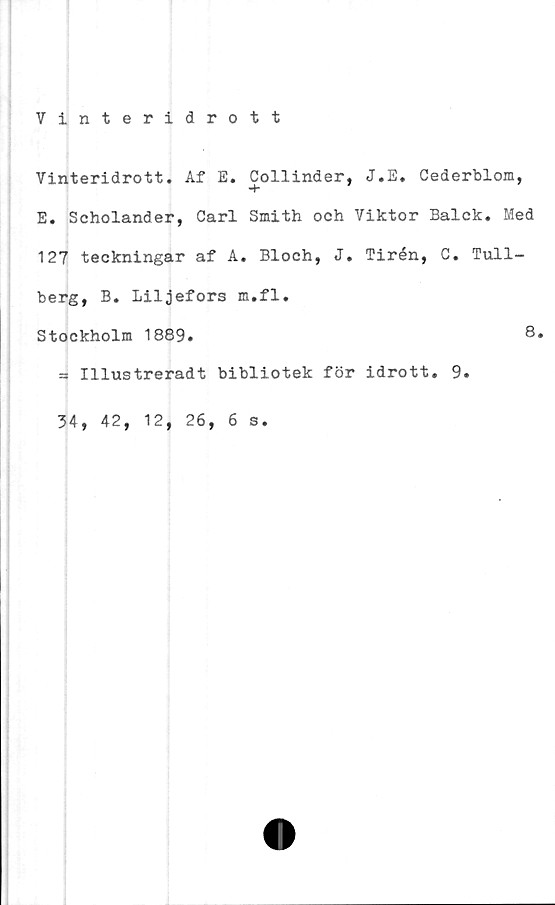  ﻿Tinteridrott
Vinteridrott. Af E. Collinder, J.E. Cederblom,
-t-	’
E. Scholander, Carl Smith och Viktor Balck. Med
127 teckningar af A. Bloch, J. Tirén, C. Tull-
berg, B. Liljefors m.fl.
Stockholm 1889.	8.
= Illustreradt bibliotek för idrott. 9.
34, 42, 12, 26, 6 s,