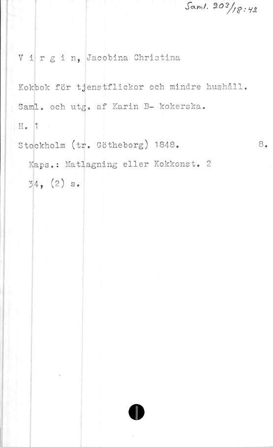  ﻿Virgin, Jacobina Christina
.fcW.
Kokbok för tjenstflickor och mindre hushåll.
Sami. och utg. af Karin B- kokerska.
H. 1
Stockholm (tr. Götheborg) 1848.
Kaps.: Matlagning eller Kokkonst. 2
34, (2) s.
8.