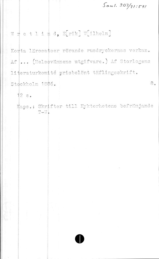  ﻿ilhelm
'*/ retlicd, E^rikj
Korta lärosatser rörande rusdryckernas verkan.
Af ... (Kelsovännens utg ifvare.) Af Storlogens
literaturkomité prisbelönt täflingsskrift.
Stockholm 1886.	8.
12 s.
Haps.: Skrifter till llykterhetens befrämjande
T-wi