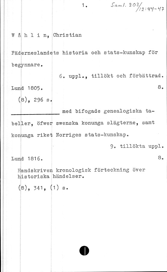  ﻿1
.fa*,/. 203,
3/
7'*:
YV-V?
Wåhlin, Christian
Fäderneslandets historia och stats-kunskap för
begynnare.
6. uppl., tillökt och förbättrad.
Lund 1805.	8.
(8), 296 s.
________________ med bifogade genealogiska ta-
beller, öfwer swenska konunga slägterne, samt
konunga riket Norriges stats-kunskap.
9. tillökta uppl.
Lund 1816.	8.
Handskriven kronologisk förteckning över
historiska händelser.
(8), 341,
(1) s.