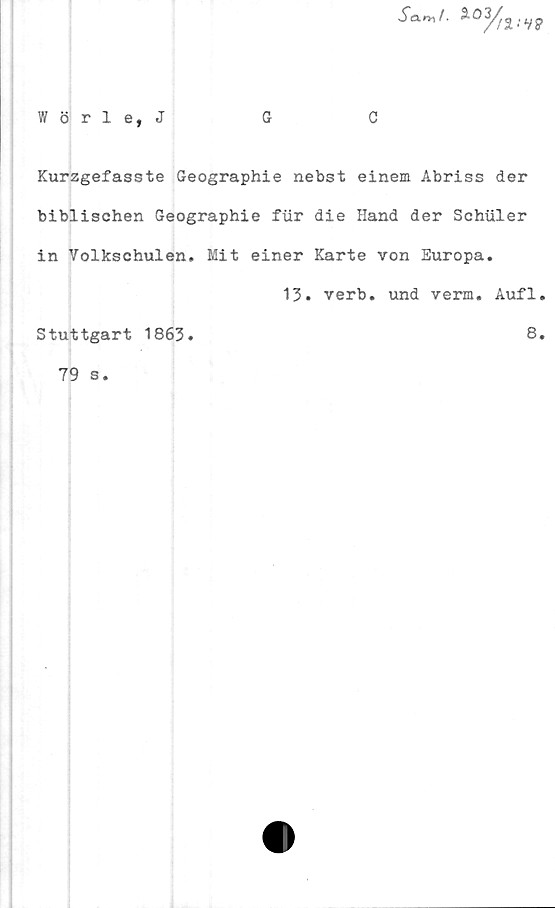  ﻿S<xr»f.	*0
Wörle, J
Kurzgefasste Geographie nebst einem Abriss der
biblischen Geographie fur die Hand der Schuler
in Volkschulen. Mit einer Karte von Europa.
13. verb. und verm. Aufl.
Stuttgart 1863.	8,
79 s.