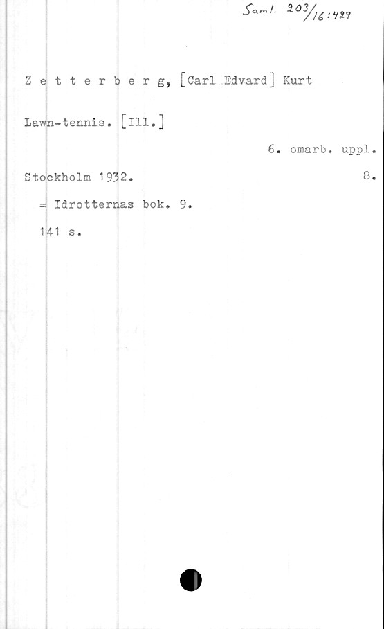  ﻿S«"t-	*?
Zetterberg, [Carl Edvard] Kurt
Lawn-tennis, [ill.]
6. omarb. uppl.
Stockholm 1932.	8.
= Idrotternas bok. 9.
141 s.
