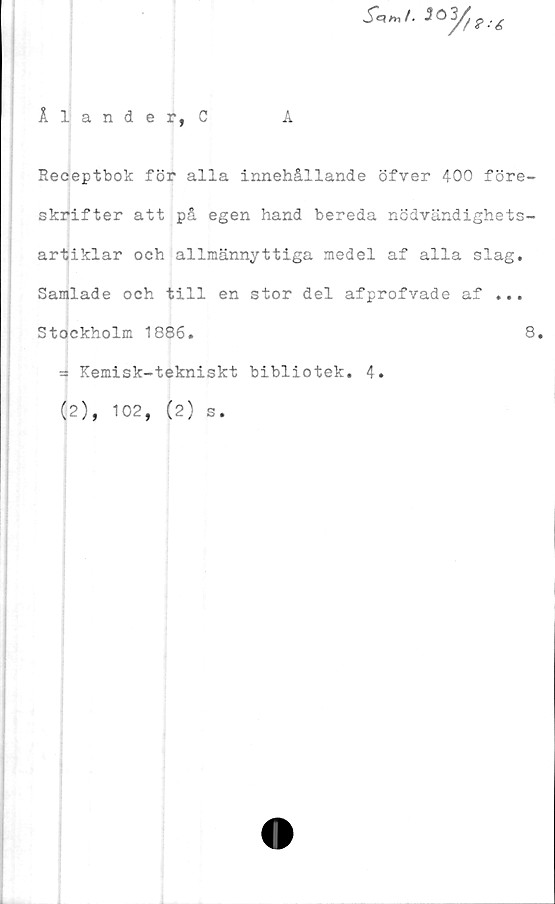  ﻿
Ålande r, C	A
Receptbok för alla innehållande öfver 400 före-
skrifter att på egen hand bereda nödvändighets-
artiklar och allmännyttiga medel af alla slag.
Samlade och till en stor del afprofvade af ...
Stockholm 1886.	8.
^ Kemisk-tekniskt bibliotek. 4.
(2), 102, (2) s.