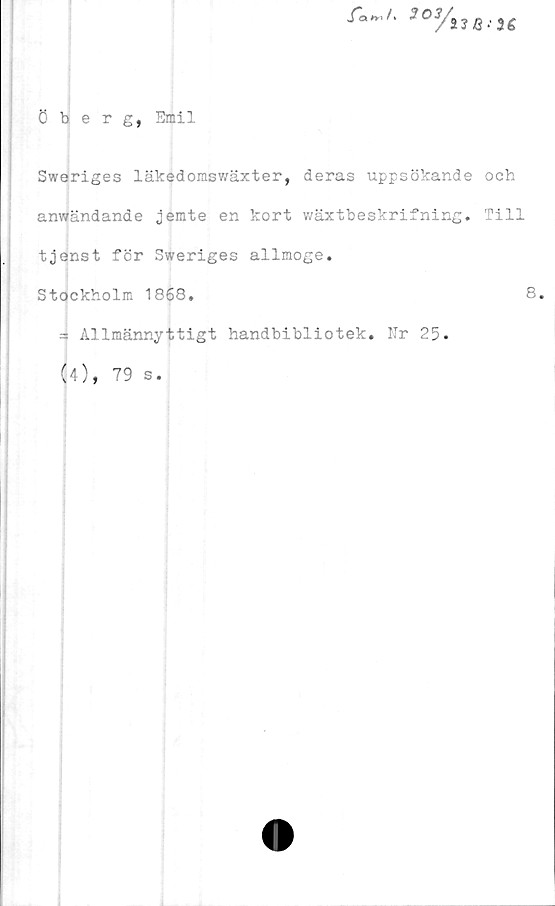  ﻿Öberg, Emil
fanJ'	303/i
Sweriges läkedomswäxter, deras uppsökande och
anwändande jemte en kort wäxtbeskrifning. Till
tjenst för Sweriges allmoge.
Stockholm 1868,	8,
3 Allmännyttigt handbibliotek. Nr 25.
(4), 79 s.