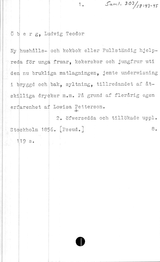  ﻿1

öberg, Ludvig Teodor
Ny hushålls- och kokbok eller Fullständig hjelp-
reda för unga fruar, kokerskor och jungfrur uti
den nu brukliga matlagningen, jemte underwisning
i bryggd och bak, syltning, tillredandet af åt-
skilliga drycker m.m. På grund af flerårig egen
erfarenhet af Lowisa Petterson.
4-
2. öfwersedda och tillökade uppl.
Stockholm 1856. [Pseud.]	8.
119 s