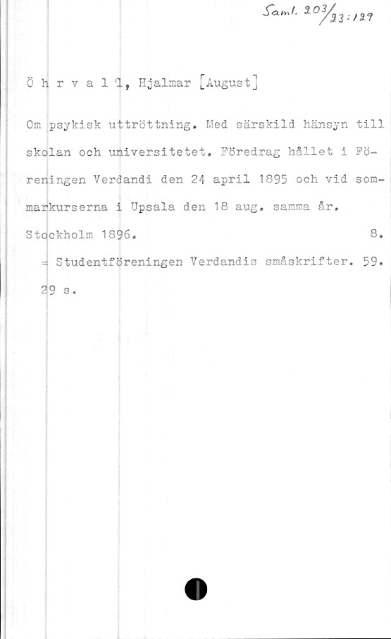  ﻿f<x^f.	*/a?
öhrvall, Hjalmar [August]
Om psykisk uttröttning. Med särskild hänsyn till
skolan och universitetet. Föredrag hållet i Fö-
reningen Verdandi den 24 april 1895 och vid som-
markurserna i Upsala den 18 aug. samma år,
Stockholm 1896.	8.
- Studentföreningen Verdandis småskrifter. 59.
29 s